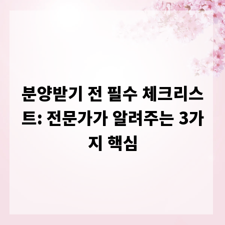 분양받기 전 필수 체크리스트: 전문가가 알려주는 3가지 핵심
