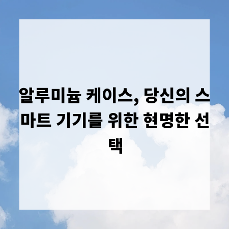 알루미늄 케이스, 당신의 스마트 기기를 위한 현명한 선택