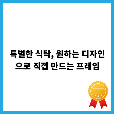 특별한 식탁, 원하는 디자인으로 직접 만드는 프레임