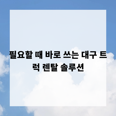 필요할 때 바로 쓰는 대구 트럭 렌탈 솔루션