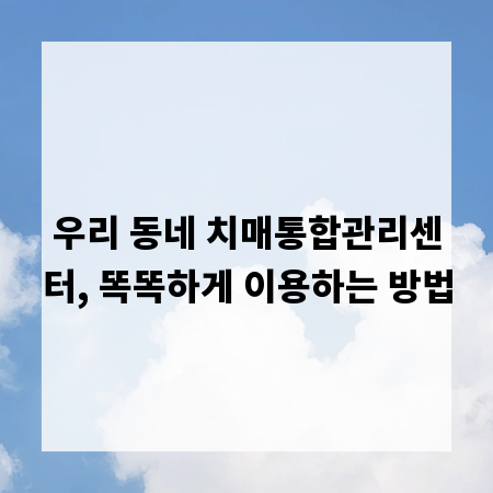 우리 동네 치매통합관리센터, 똑똑하게 이용하는 방법