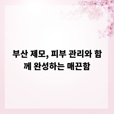 부산 제모, 피부 관리와 함께 완성하는 매끈함